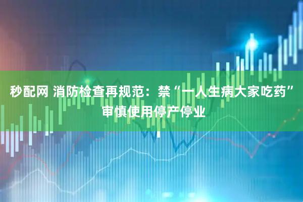秒配网 消防检查再规范：禁“一人生病大家吃药” 审慎使用停产停业