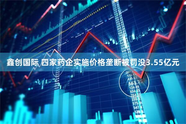 鑫创国际 四家药企实施价格垄断被罚没3.55亿元
