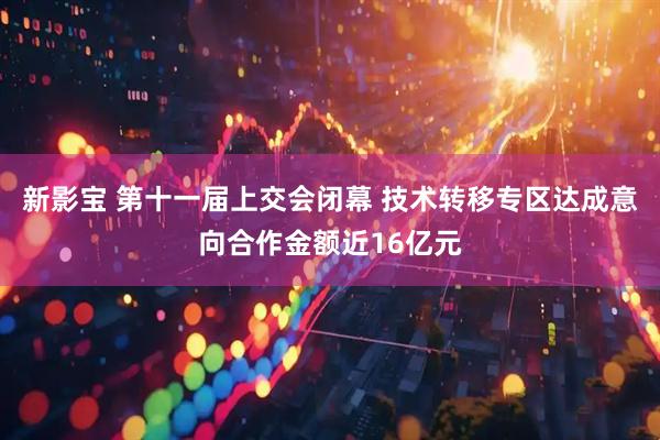 新影宝 第十一届上交会闭幕 技术转移专区达成意向合作金额近16亿元