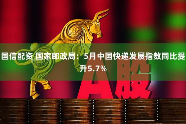 国信配资 国家邮政局：5月中国快递发展指数同比提升5.7%