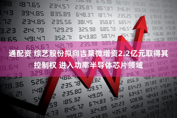 通配资 综艺股份拟向吉莱微增资2.2亿元取得其控制权 进入功率半导体芯片领域