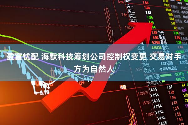 盈富忧配 海默科技筹划公司控制权变更 交易对手方为自然人