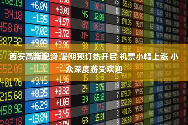 西安高新配资 暑期预订热开启 机票小幅上涨 小众深度游受欢迎