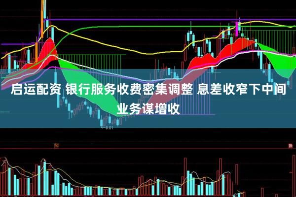 启运配资 银行服务收费密集调整 息差收窄下中间业务谋增收