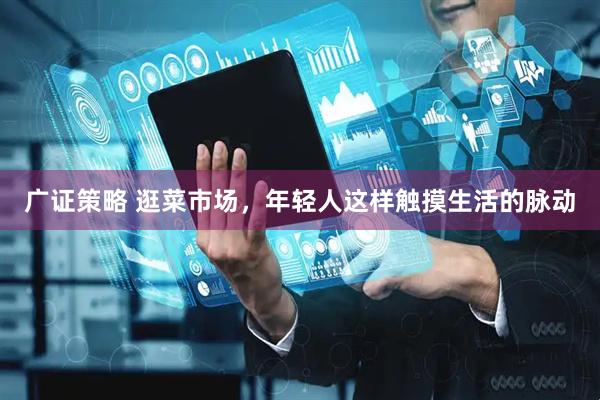 广证策略 逛菜市场，年轻人这样触摸生活的脉动
