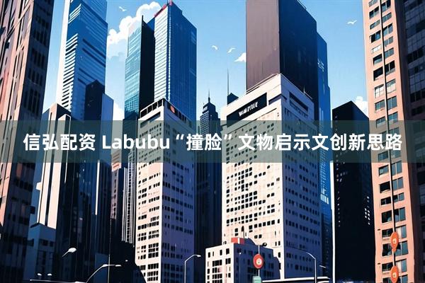 信弘配资 Labubu“撞脸”文物启示文创新思路