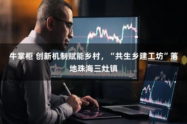 牛掌柜 创新机制赋能乡村，“共生乡建工坊”落地珠海三灶镇