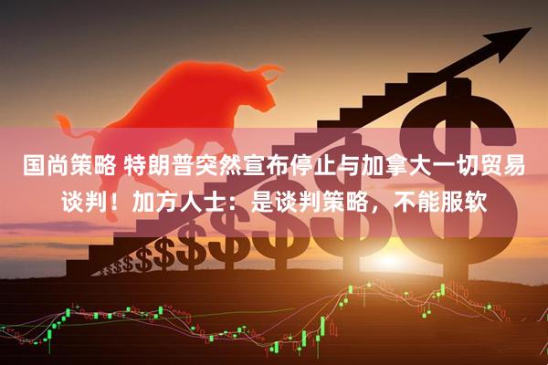 国尚策略 特朗普突然宣布停止与加拿大一切贸易谈判！加方人士：是谈判策略，不能服软