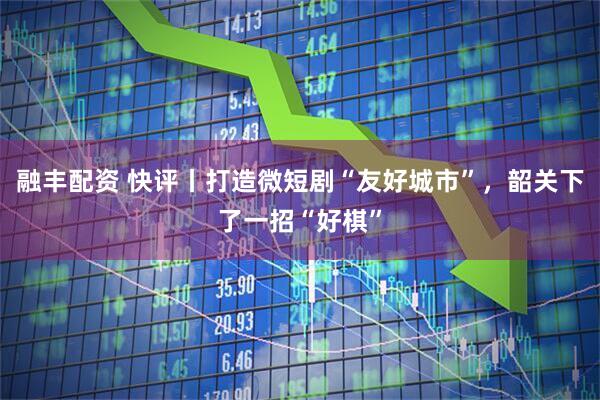 融丰配资 快评丨打造微短剧“友好城市”，韶关下了一招“好棋”