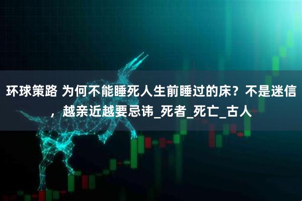 环球策路 为何不能睡死人生前睡过的床？不是迷信，越亲近越要忌讳_死者_死亡_古人