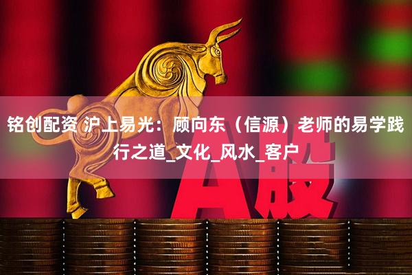 铭创配资 沪上易光：顾向东（信源）老师的易学践行之道_文化_风水_客户