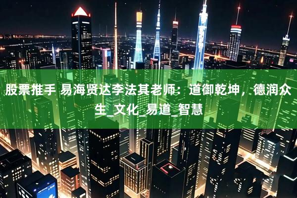 股票推手 易海贤达李法其老师：道御乾坤，德润众生_文化_易道_智慧