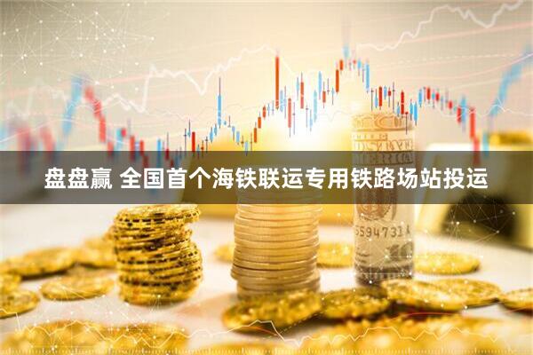 盘盘赢 全国首个海铁联运专用铁路场站投运