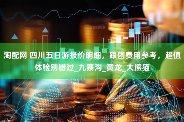 淘配网 四川五日游报价明细，跟团费用参考，超值体验别错过_九寨沟_黄龙_大熊猫