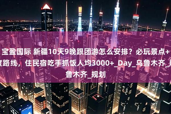 宝盈国际 新疆10天9晚跟团游怎么安排？必玩景点+深度路线，住民宿吃手抓饭人均3000+_Day_乌鲁木齐_规划