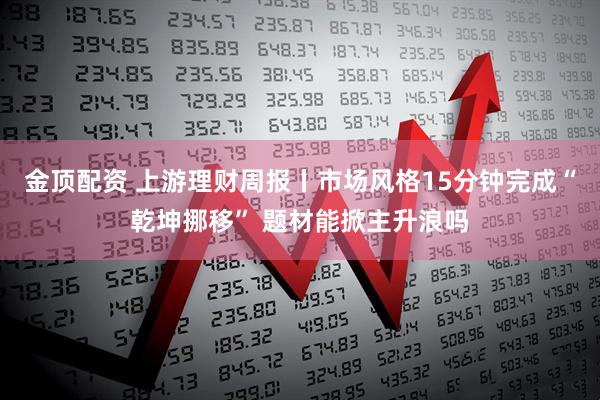 金顶配资 上游理财周报丨市场风格15分钟完成“乾坤挪移” 题材能掀主升浪吗