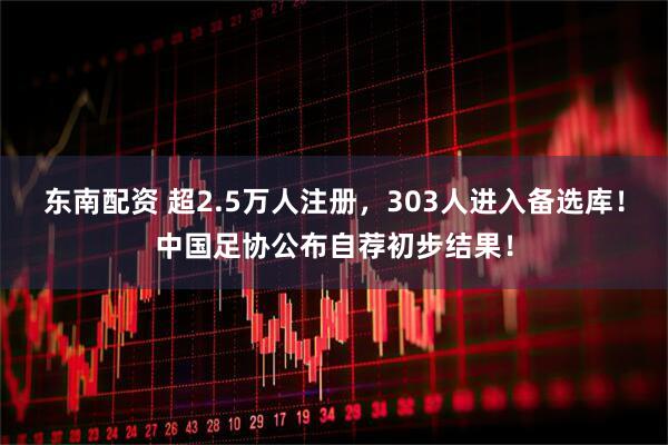 东南配资 超2.5万人注册，303人进入备选库！中国足协公布自荐初步结果！