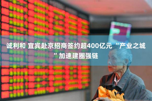 诚利和 宜宾赴京招商签约超400亿元 “产业之城”加速建圈强链