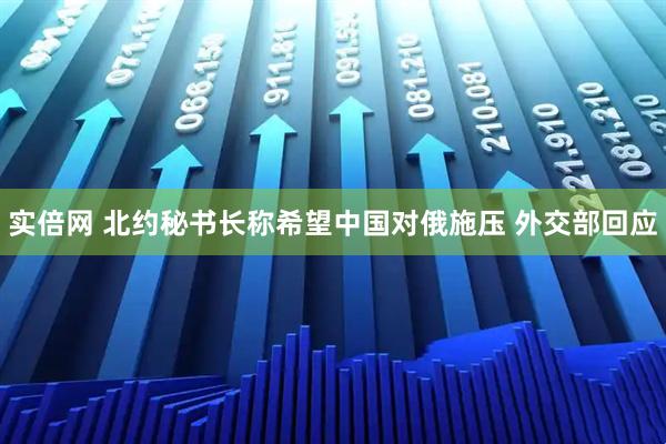 实倍网 北约秘书长称希望中国对俄施压 外交部回应