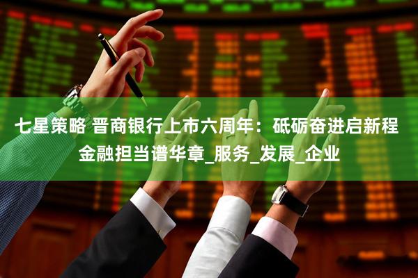 七星策略 晋商银行上市六周年：砥砺奋进启新程 金融担当谱华章_服务_发展_企业