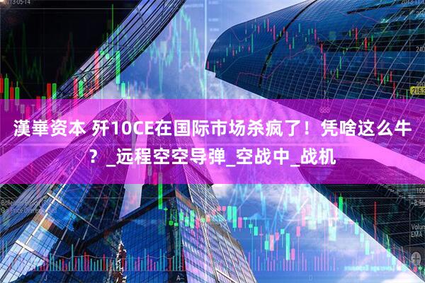 漢崋资本 歼10CE在国际市场杀疯了！凭啥这么牛？_远程空空导弹_空战中_战机