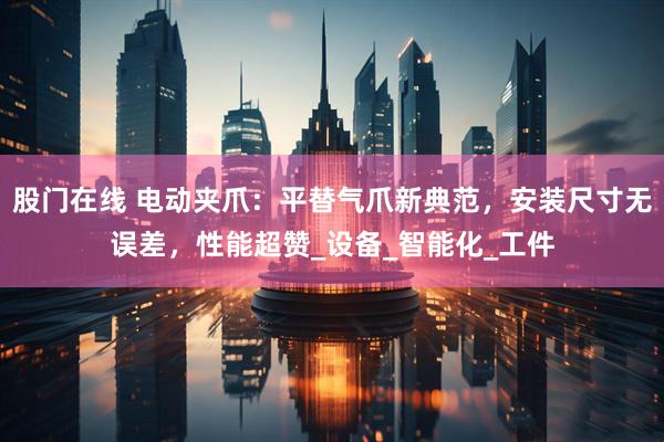 股门在线 电动夹爪：平替气爪新典范，安装尺寸无误差，性能超赞_设备_智能化_工件