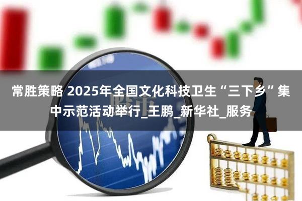 常胜策略 2025年全国文化科技卫生“三下乡”集中示范活动举行_王鹏_新华社_服务