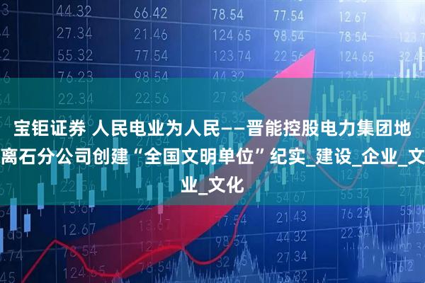 宝钜证券 人民电业为人民——晋能控股电力集团地电离石分公司创建“全国文明单位”纪实_建设_企业_文化