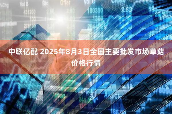 中联亿配 2025年8月3日全国主要批发市场草菇价格行情