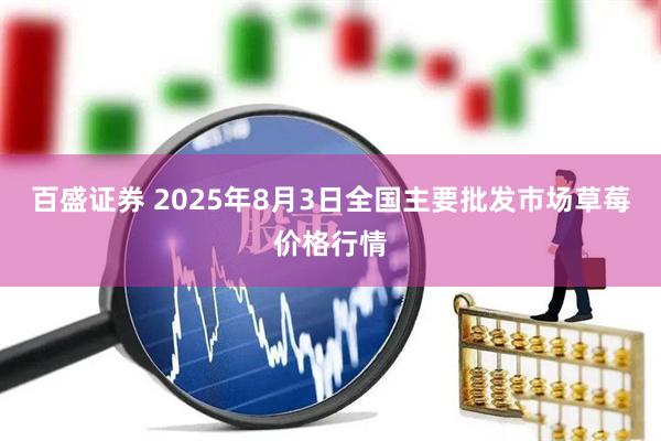 百盛证券 2025年8月3日全国主要批发市场草莓价格行情