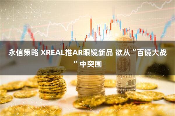 永信策略 XREAL推AR眼镜新品 欲从“百镜大战”中突围