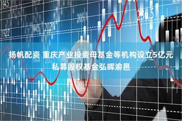 扬帆配资 重庆产业投资母基金等机构设立5亿元私募股权基金弘晖渝邑