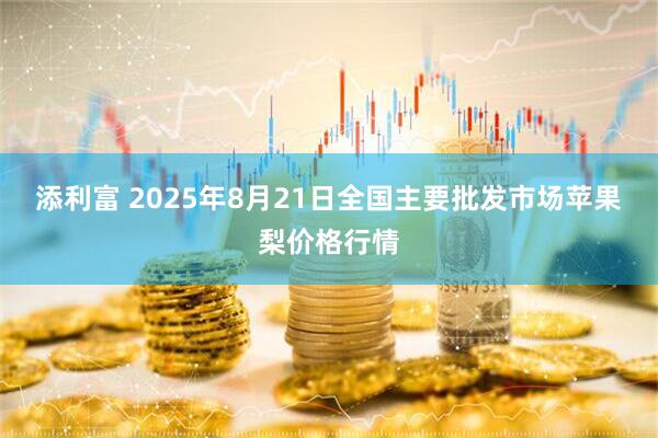 添利富 2025年8月21日全国主要批发市场苹果梨价格行情