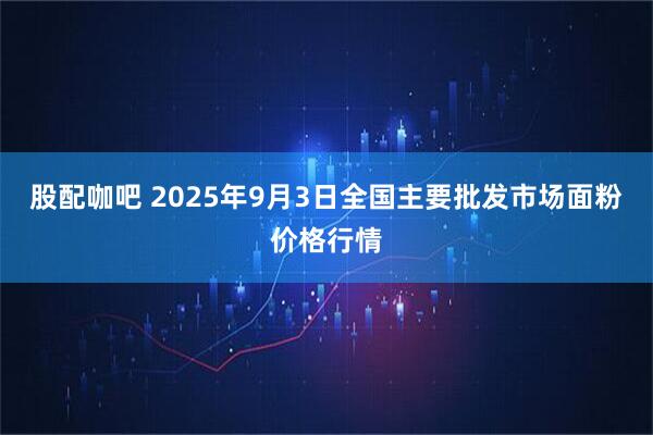 股配咖吧 2025年9月3日全国主要批发市场面粉价格行情