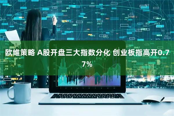 欧维策略 A股开盘三大指数分化 创业板指高开0.77%