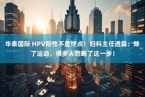 华泰国际 HPV阳性不是终点！妇科主任透露：除了运动，很多人忽略了这一步！