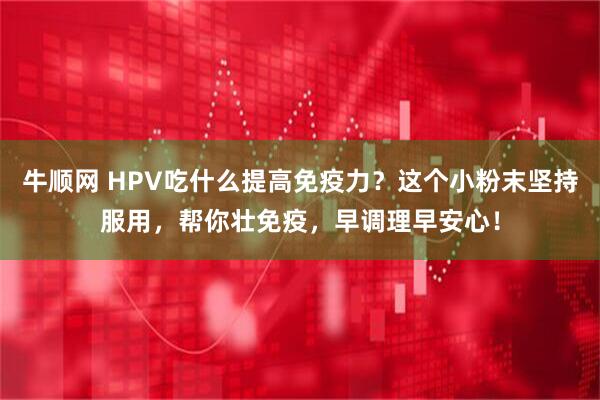 牛顺网 HPV吃什么提高免疫力？这个小粉末坚持服用，帮你壮免疫，早调理早安心！
