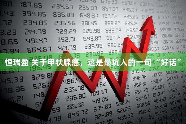 恒瑞盈 关于甲状腺癌，这是最坑人的一句 “好话”