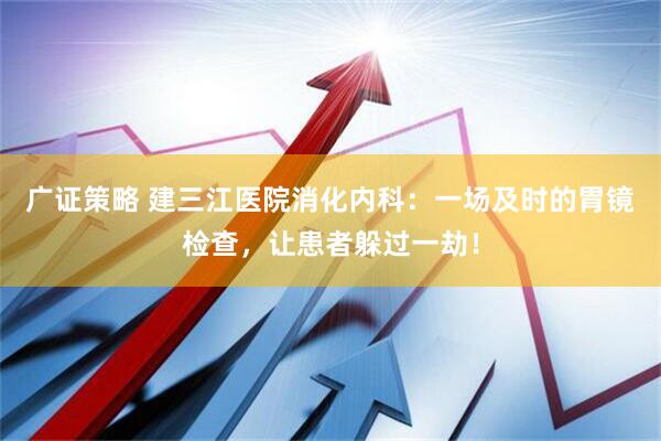 广证策略 建三江医院消化内科：一场及时的胃镜检查，让患者躲过一劫！