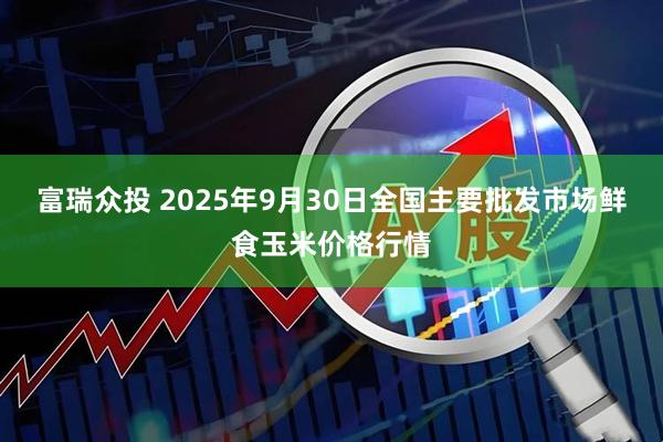 富瑞众投 2025年9月30日全国主要批发市场鲜食玉米价格行情