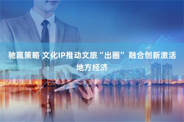 驰赢策略 文化IP推动文旅“出圈” 融合创新激活地方经济