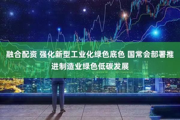 融合配资 强化新型工业化绿色底色 国常会部署推进制造业绿色低碳发展