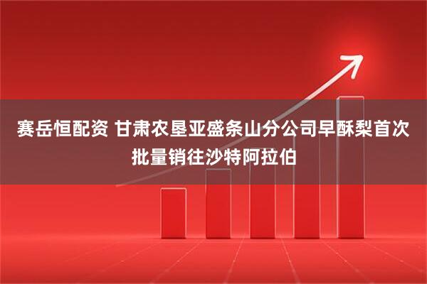 赛岳恒配资 甘肃农垦亚盛条山分公司早酥梨首次批量销往沙特阿拉伯