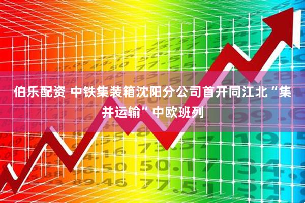 伯乐配资 中铁集装箱沈阳分公司首开同江北“集并运输”中欧班列