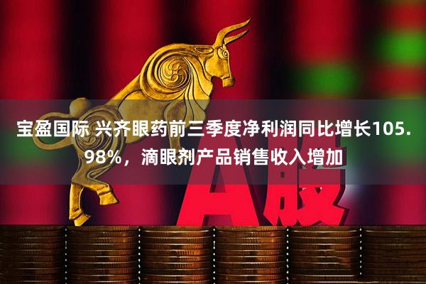 宝盈国际 兴齐眼药前三季度净利润同比增长105.98%，滴眼剂产品销售收入增加