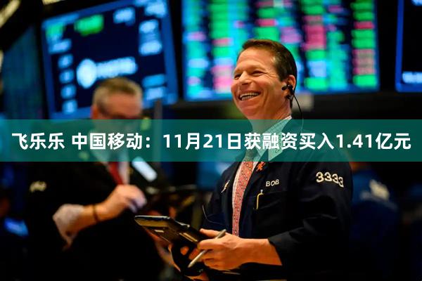 飞乐乐 中国移动：11月21日获融资买入1.41亿元