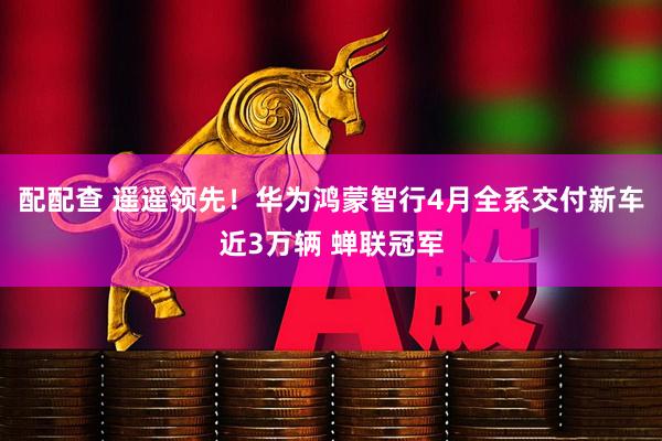 配配查 遥遥领先！华为鸿蒙智行4月全系交付新车近3万辆 蝉联冠军