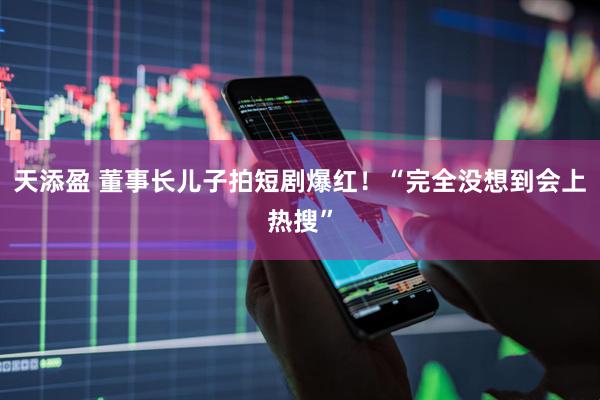 天添盈 董事长儿子拍短剧爆红！“完全没想到会上热搜”