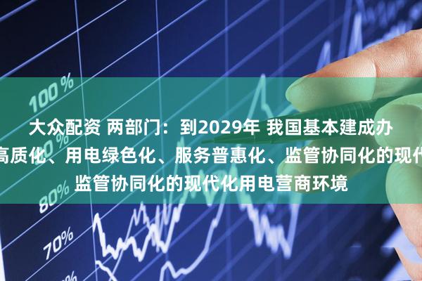 大众配资 两部门：到2029年 我国基本建成办电便捷化、供电高质化、用电绿色化、服务普惠化、监管协同化的现代化用电营商环境