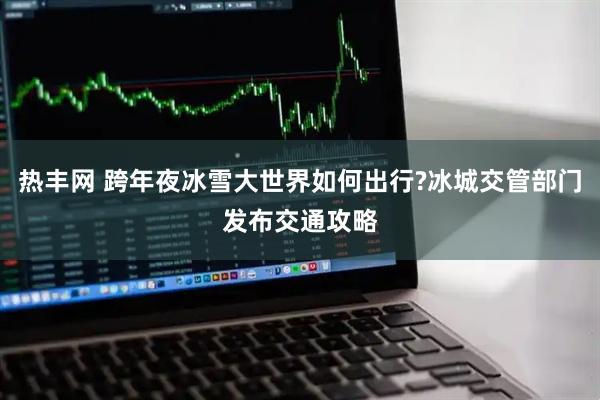 热丰网 跨年夜冰雪大世界如何出行?冰城交管部门发布交通攻略